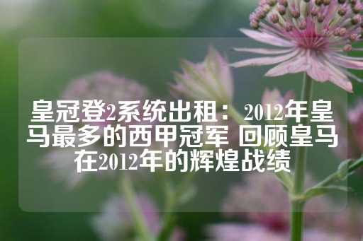 皇冠登2系统出租：2012年皇马最多的西甲冠军 回顾皇马在2012年的辉煌战绩