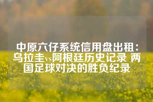 中原六仔系统信用盘出租：乌拉圭vs阿根廷历史记录 两国足球对决的胜负纪录-第1张图片-皇冠信用盘出租