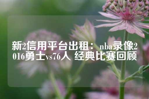 新2信用平台出租：nba录像2016勇士vs76人 经典比赛回顾