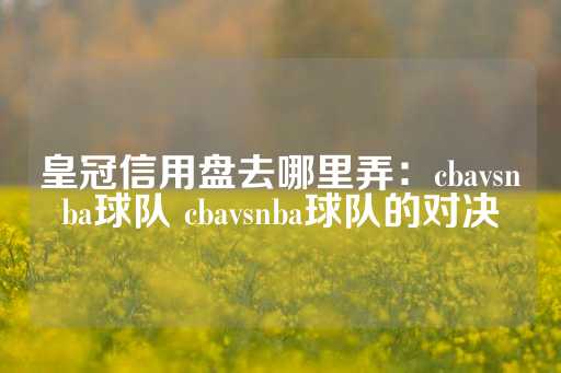 皇冠信用盘去哪里弄：cbavsnba球队 cbavsnba球队的对决