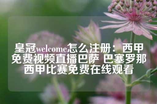 皇冠welcome怎么注册：西甲免费视频直播巴萨 巴塞罗那西甲比赛免费在线观看