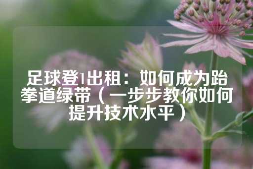 足球登1出租：如何成为跆拳道绿带（一步步教你如何提升技术水平）