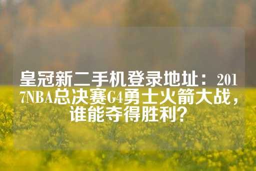 皇冠新二手机登录地址：2017NBA总决赛G4勇士火箭大战，谁能夺得胜利？