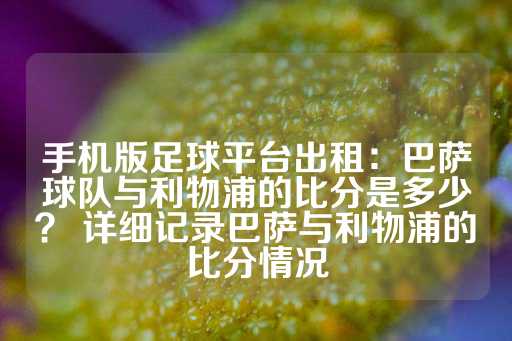 手机版足球平台出租：巴萨球队与利物浦的比分是多少？ 详细记录巴萨与利物浦的比分情况