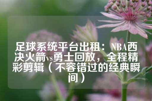 足球系统平台出租：NBA西决火箭vs勇士回放，全程精彩剪辑（不容错过的经典瞬间）