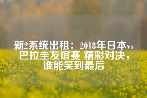 新2系统出租：2018年日本vs巴拉圭友谊赛 精彩对决，谁能笑到最后