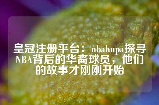 皇冠注册平台：nbahupa探寻NBA背后的华裔球员，他们的故事才刚刚开始-第1张图片-皇冠信用盘出租