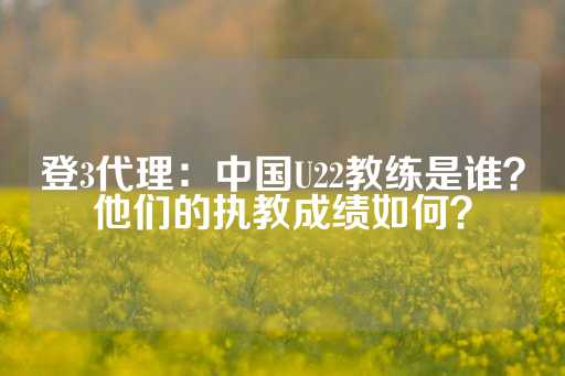 登3代理：中国U22教练是谁？他们的执教成绩如何？-第1张图片-皇冠信用盘出租