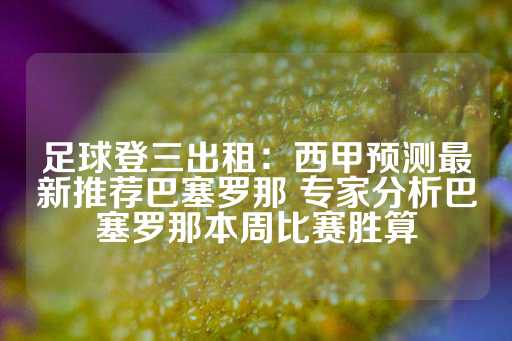 足球登三出租：西甲预测最新推荐巴塞罗那 专家分析巴塞罗那本周比赛胜算