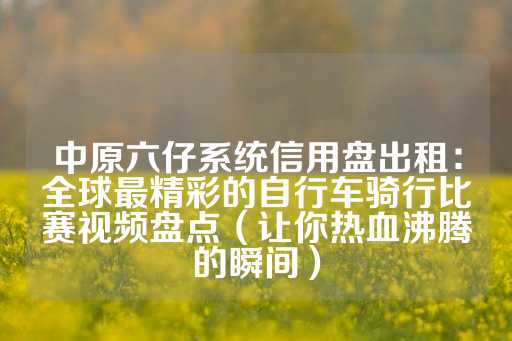 中原六仔系统信用盘出租：全球最精彩的自行车骑行比赛视频盘点（让你热血沸腾的瞬间）