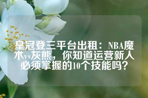 皇冠登三平台出租：NBA魔术vs灰熊，你知道运营新人必须掌握的10个技能吗？-第1张图片-皇冠信用盘出租