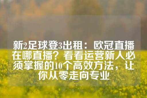 新2足球登3出租：欧冠直播在哪直播？看看运营新人必须掌握的10个高效方法，让你从零走向专业-第1张图片-皇冠信用盘出租