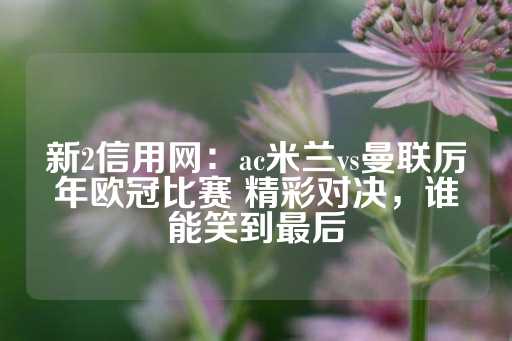 新2信用网：ac米兰vs曼联厉年欧冠比赛 精彩对决，谁能笑到最后