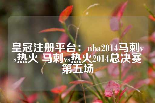 皇冠注册平台：nba2014马刺vs热火 马刺vs热火2014总决赛第五场-第1张图片-皇冠信用盘出租