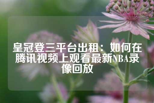 皇冠登三平台出租：如何在腾讯视频上观看最新NBA录像回放-第1张图片-皇冠信用盘出租