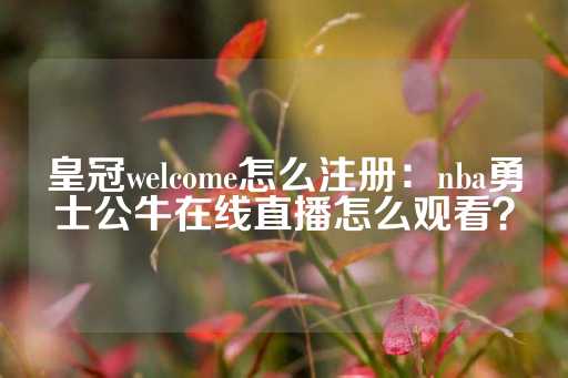 皇冠welcome怎么注册：nba勇士公牛在线直播怎么观看？