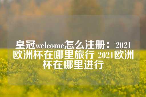 皇冠welcome怎么注册：2021欧洲杯在哪里旅行 2021欧洲杯在哪里进行-第1张图片-皇冠信用盘出租