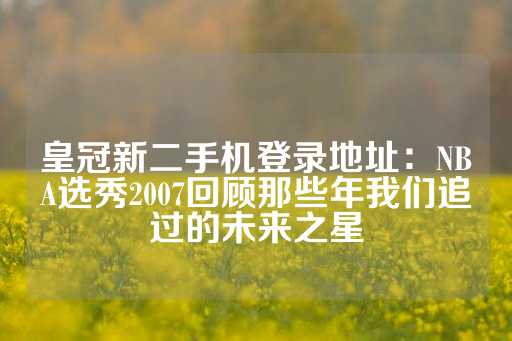 皇冠新二手机登录地址：NBA选秀2007回顾那些年我们追过的未来之星-第1张图片-皇冠信用盘出租