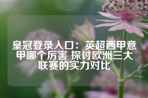 皇冠登录入口：英超西甲意甲哪个厉害 探讨欧洲三大联赛的实力对比