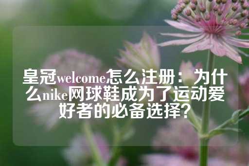 皇冠welcome怎么注册：为什么nike网球鞋成为了运动爱好者的必备选择？-第1张图片-皇冠信用盘出租