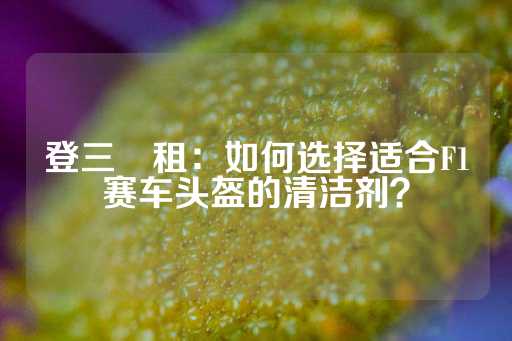 登三岀租：如何选择适合F1赛车头盔的清洁剂？-第1张图片-皇冠信用盘出租