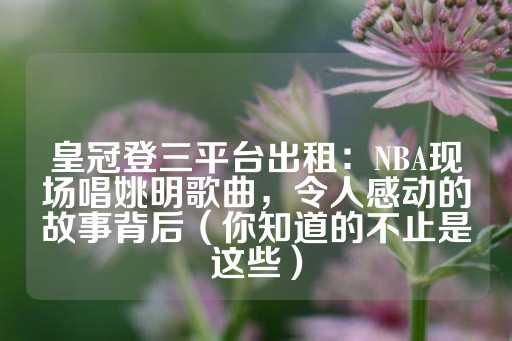 皇冠登三平台出租：NBA现场唱姚明歌曲，令人感动的故事背后（你知道的不止是这些）