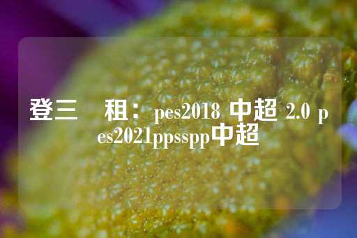 登三岀租：pes2018 中超 2.0 pes2021ppsspp中超