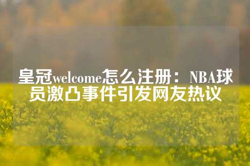 皇冠welcome怎么注册：NBA球员激凸事件引发网友热议-第1张图片-皇冠信用盘出租