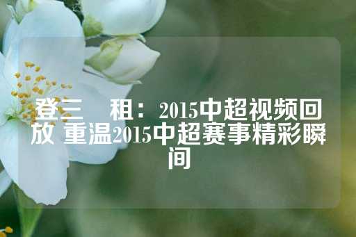 登三岀租：2015中超视频回放 重温2015中超赛事精彩瞬间