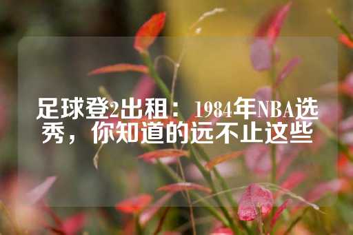 足球登2出租：1984年NBA选秀，你知道的远不止这些-第1张图片-皇冠信用盘出租