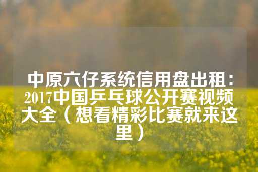 中原六仔系统信用盘出租：2017中国乒乓球公开赛视频大全（想看精彩比赛就来这里）