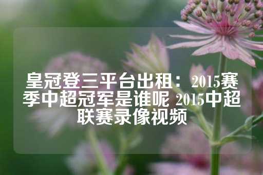 皇冠登三平台出租：2015赛季中超冠军是谁呢 2015中超联赛录像视频