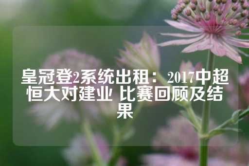 皇冠登2系统出租：2017中超恒大对建业 比赛回顾及结果