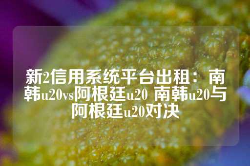 新2信用系统平台出租：南韩u20vs阿根廷u20 南韩u20与阿根廷u20对决-第1张图片-皇冠信用盘出租