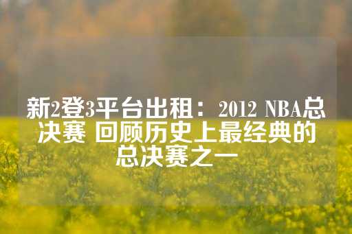 新2登3平台出租：2012 NBA总决赛 回顾历史上最经典的总决赛之一