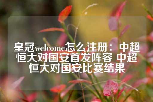 皇冠welcome怎么注册：中超恒大对国安首发阵容 中超恒大对国安比赛结果