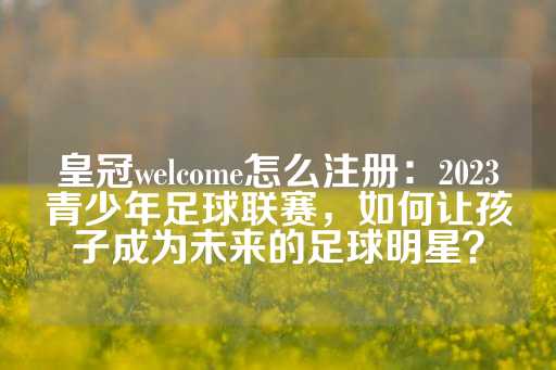 皇冠welcome怎么注册：2023青少年足球联赛，如何让孩子成为未来的足球明星？