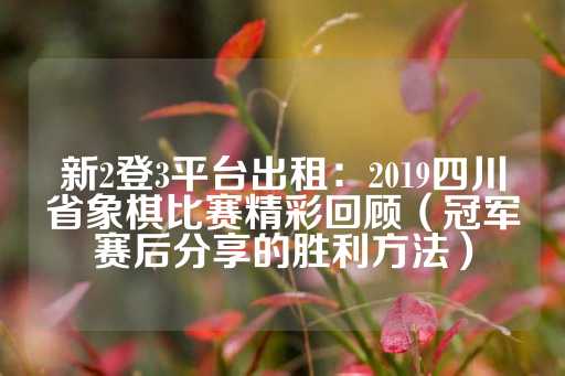 新2登3平台出租：2019四川省象棋比赛精彩回顾（冠军赛后分享的胜利方法）