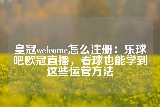 皇冠welcome怎么注册：乐球吧欧冠直播，看球也能学到这些运营方法