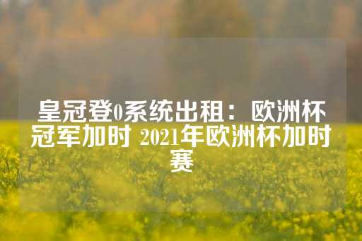 皇冠登0系统出租：欧洲杯冠军加时 2021年欧洲杯加时赛-第1张图片-皇冠信用盘出租