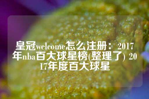 皇冠welcome怎么注册：2017年nba百大球星榜(整理了) 2017年度百大球星