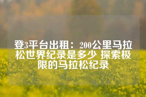 登3平台出租：200公里马拉松世界纪录是多少 探索极限的马拉松纪录