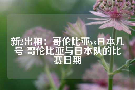 新2出租：哥伦比亚vs日本几号 哥伦比亚与日本队的比赛日期