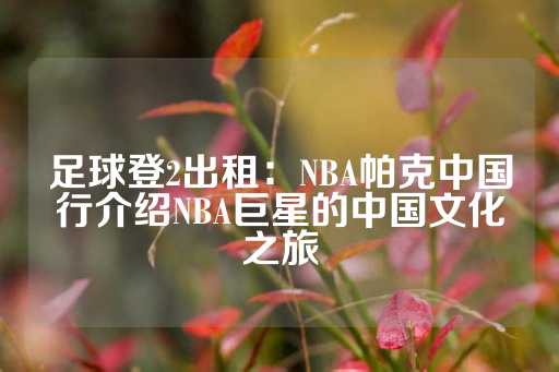 足球登2出租：NBA帕克中国行介绍NBA巨星的中国文化之旅