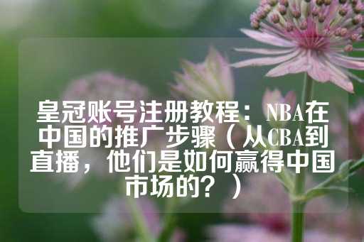 皇冠账号注册教程：NBA在中国的推广步骤（从CBA到直播，他们是如何赢得中国市场的？）