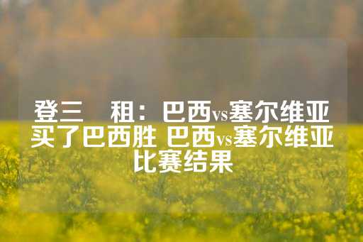 登三岀租：巴西vs塞尔维亚买了巴西胜 巴西vs塞尔维亚比赛结果