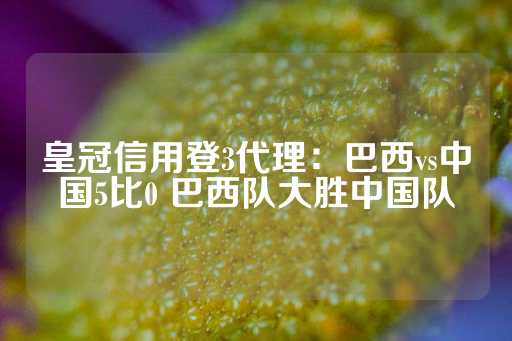 皇冠信用登3代理：巴西vs中国5比0 巴西队大胜中国队-第1张图片-皇冠信用盘出租