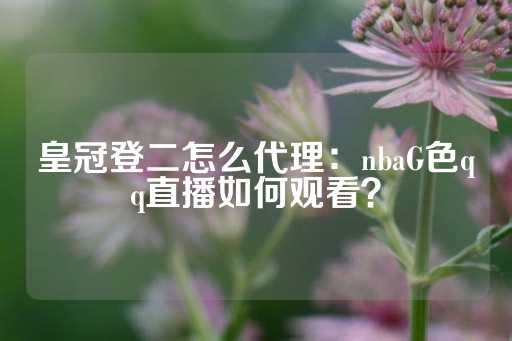 皇冠登二怎么代理：nbaG色qq直播如何观看？