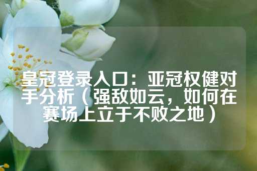 皇冠登录入口：亚冠权健对手分析（强敌如云，如何在赛场上立于不败之地）-第1张图片-皇冠信用盘出租