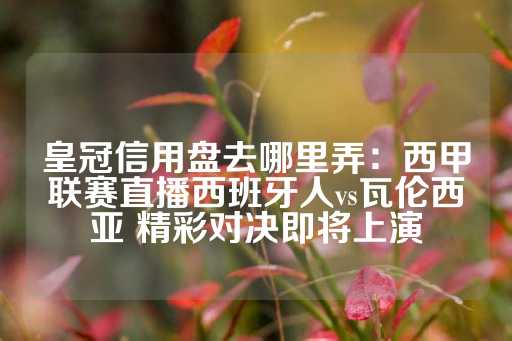 皇冠信用盘去哪里弄：西甲联赛直播西班牙人vs瓦伦西亚 精彩对决即将上演